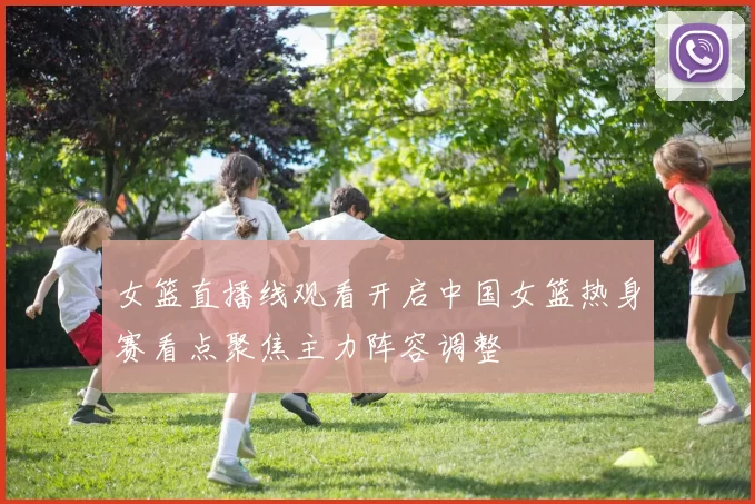 女篮直播线观看开启中国女篮热身赛看点聚焦主力阵容调整