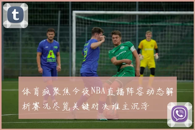 体育疯聚焦今夜NBA直播阵容动态解析赛况尽览关键对决谁主沉浮