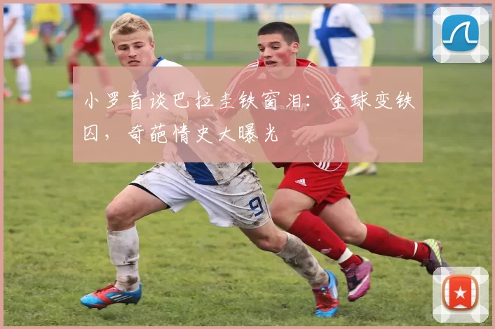 小罗首谈巴拉圭铁窗泪：金球变铁囚，奇葩情史大曝光