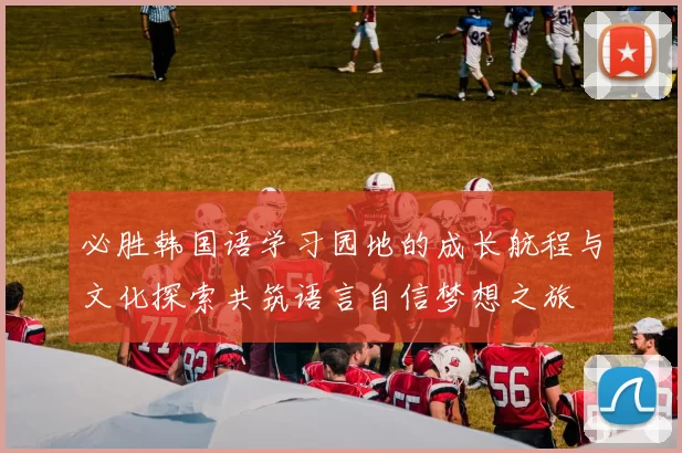 必胜韩国语学习园地的成长航程与文化探索共筑语言自信梦想之旅