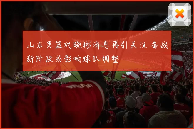 山东男篮巩晓彬消息再引关注 备战新阶段或影响球队调整