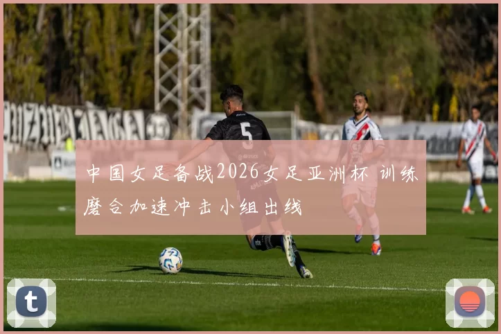 中国女足备战2026女足亚洲杯 训练磨合加速冲击小组出线