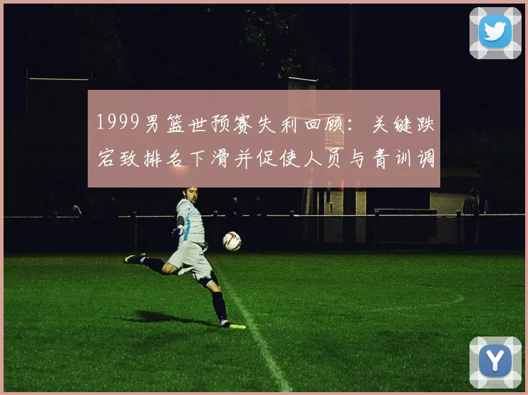 1999男篮世预赛失利回顾：关键跌宕致排名下滑并促使人员与青训调整