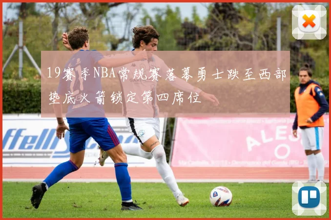 19赛季NBA常规赛落幕勇士跌至西部垫底火箭锁定第四席位