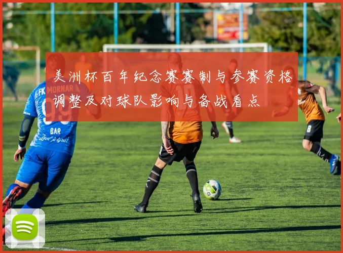 美洲杯百年纪念赛赛制与参赛资格调整及对球队影响与备战看点