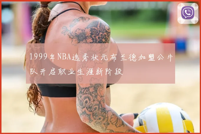 1999年NBA选秀状元布兰德加盟公牛队开启职业生涯新阶段