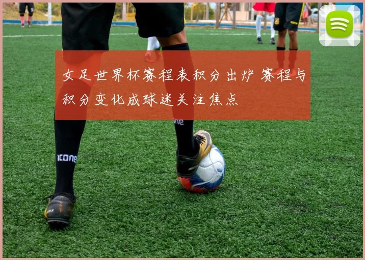 女足世界杯赛程表积分出炉 赛程与积分变化成球迷关注焦点