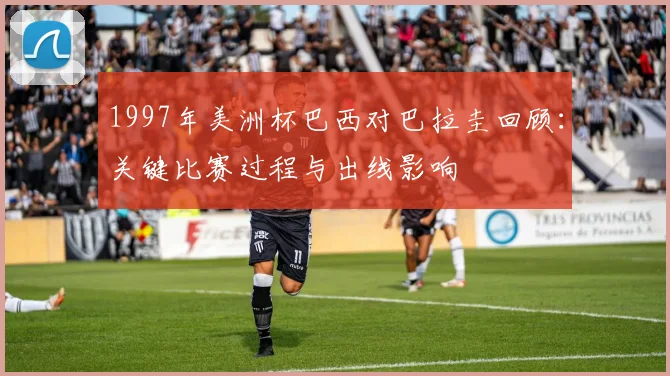 1997年美洲杯巴西对巴拉圭回顾：关键比赛过程与出线影响