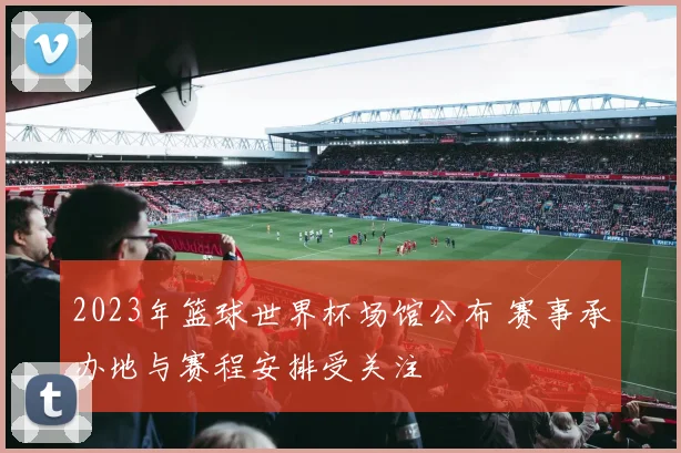 2023年篮球世界杯场馆公布 赛事承办地与赛程安排受关注